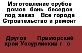 Изготовление срубов домов, бань, беседок под заказ - Все города Строительство и ремонт » Другое   . Приморский край,Уссурийский г. о. 